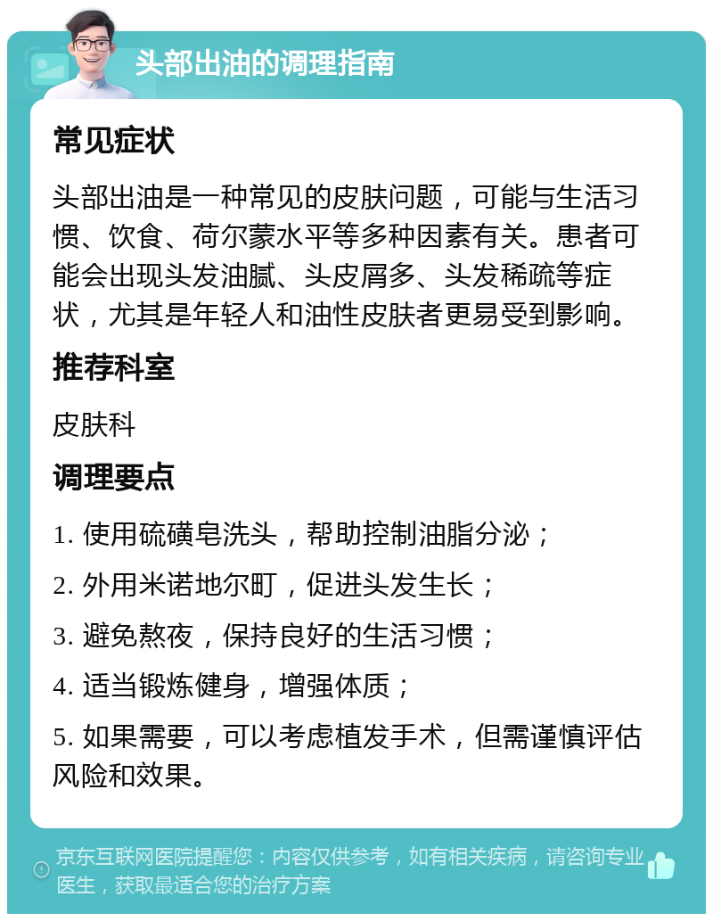 头部出油的调理指南 常见症状 头部出油是一种常见的皮肤问题，可能与生活习惯、饮食、荷尔蒙水平等多种因素有关。患者可能会出现头发油腻、头皮屑多、头发稀疏等症状，尤其是年轻人和油性皮肤者更易受到影响。 推荐科室 皮肤科 调理要点 1. 使用硫磺皂洗头，帮助控制油脂分泌； 2. 外用米诺地尔町，促进头发生长； 3. 避免熬夜，保持良好的生活习惯； 4. 适当锻炼健身，增强体质； 5. 如果需要，可以考虑植发手术，但需谨慎评估风险和效果。