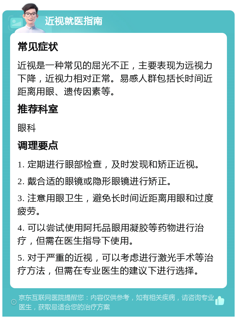 近视就医指南 常见症状 近视是一种常见的屈光不正，主要表现为远视力下降，近视力相对正常。易感人群包括长时间近距离用眼、遗传因素等。 推荐科室 眼科 调理要点 1. 定期进行眼部检查，及时发现和矫正近视。 2. 戴合适的眼镜或隐形眼镜进行矫正。 3. 注意用眼卫生，避免长时间近距离用眼和过度疲劳。 4. 可以尝试使用阿托品眼用凝胶等药物进行治疗，但需在医生指导下使用。 5. 对于严重的近视，可以考虑进行激光手术等治疗方法，但需在专业医生的建议下进行选择。