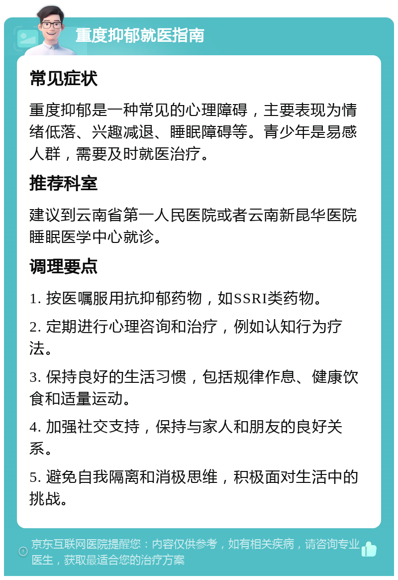 重度抑郁就医指南 常见症状 重度抑郁是一种常见的心理障碍，主要表现为情绪低落、兴趣减退、睡眠障碍等。青少年是易感人群，需要及时就医治疗。 推荐科室 建议到云南省第一人民医院或者云南新昆华医院睡眠医学中心就诊。 调理要点 1. 按医嘱服用抗抑郁药物，如SSRI类药物。 2. 定期进行心理咨询和治疗，例如认知行为疗法。 3. 保持良好的生活习惯，包括规律作息、健康饮食和适量运动。 4. 加强社交支持，保持与家人和朋友的良好关系。 5. 避免自我隔离和消极思维，积极面对生活中的挑战。