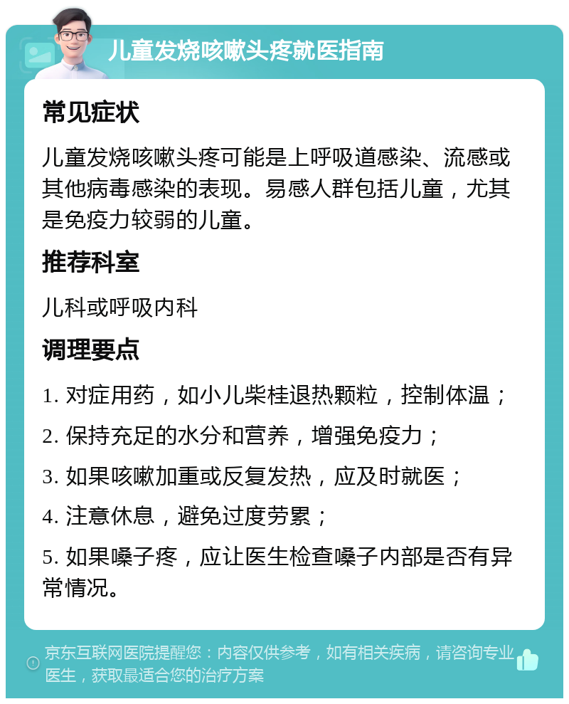 儿童发烧咳嗽头疼就医指南 常见症状 儿童发烧咳嗽头疼可能是上呼吸道感染、流感或其他病毒感染的表现。易感人群包括儿童，尤其是免疫力较弱的儿童。 推荐科室 儿科或呼吸内科 调理要点 1. 对症用药，如小儿柴桂退热颗粒，控制体温； 2. 保持充足的水分和营养，增强免疫力； 3. 如果咳嗽加重或反复发热，应及时就医； 4. 注意休息，避免过度劳累； 5. 如果嗓子疼，应让医生检查嗓子内部是否有异常情况。