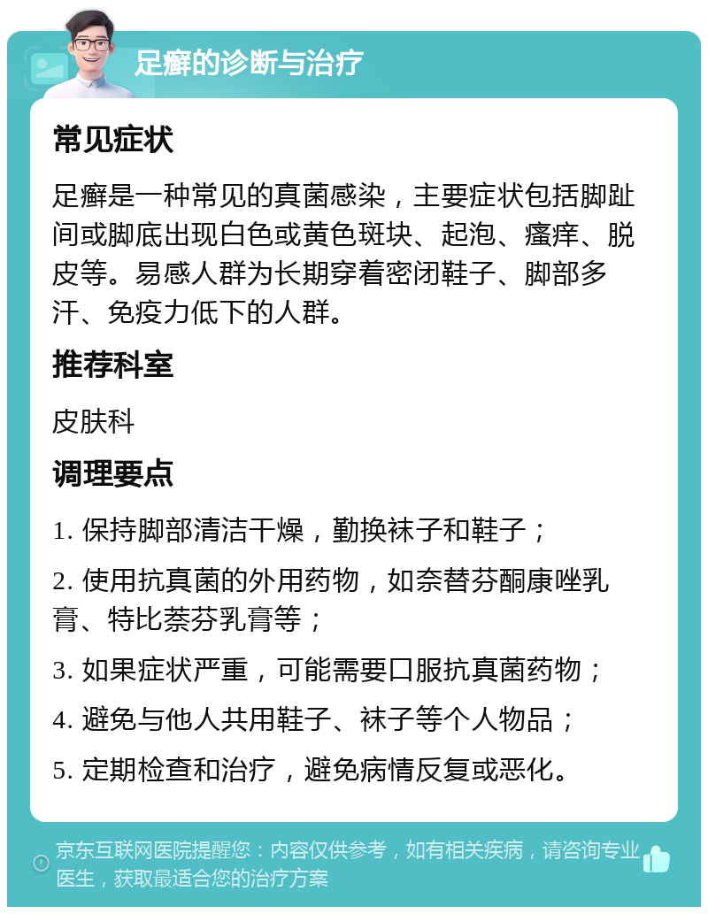 足癣的诊断与治疗 常见症状 足癣是一种常见的真菌感染，主要症状包括脚趾间或脚底出现白色或黄色斑块、起泡、瘙痒、脱皮等。易感人群为长期穿着密闭鞋子、脚部多汗、免疫力低下的人群。 推荐科室 皮肤科 调理要点 1. 保持脚部清洁干燥，勤换袜子和鞋子； 2. 使用抗真菌的外用药物，如奈替芬酮康唑乳膏、特比萘芬乳膏等； 3. 如果症状严重，可能需要口服抗真菌药物； 4. 避免与他人共用鞋子、袜子等个人物品； 5. 定期检查和治疗，避免病情反复或恶化。