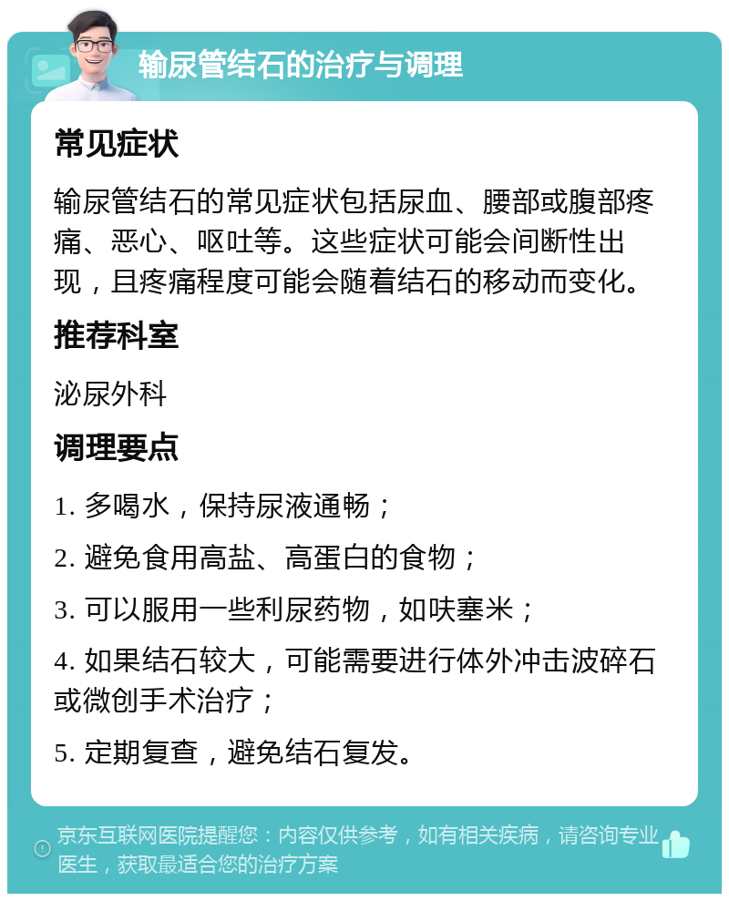 输尿管结石的治疗与调理 常见症状 输尿管结石的常见症状包括尿血、腰部或腹部疼痛、恶心、呕吐等。这些症状可能会间断性出现，且疼痛程度可能会随着结石的移动而变化。 推荐科室 泌尿外科 调理要点 1. 多喝水，保持尿液通畅； 2. 避免食用高盐、高蛋白的食物； 3. 可以服用一些利尿药物，如呋塞米； 4. 如果结石较大，可能需要进行体外冲击波碎石或微创手术治疗； 5. 定期复查，避免结石复发。