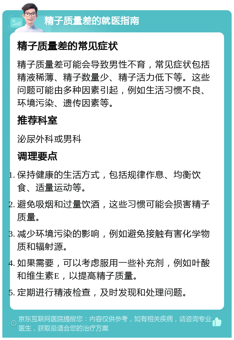 精子质量差的就医指南 精子质量差的常见症状 精子质量差可能会导致男性不育，常见症状包括精液稀薄、精子数量少、精子活力低下等。这些问题可能由多种因素引起，例如生活习惯不良、环境污染、遗传因素等。 推荐科室 泌尿外科或男科 调理要点 保持健康的生活方式，包括规律作息、均衡饮食、适量运动等。 避免吸烟和过量饮酒，这些习惯可能会损害精子质量。 减少环境污染的影响，例如避免接触有害化学物质和辐射源。 如果需要，可以考虑服用一些补充剂，例如叶酸和维生素E，以提高精子质量。 定期进行精液检查，及时发现和处理问题。