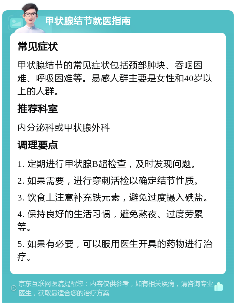 甲状腺结节就医指南 常见症状 甲状腺结节的常见症状包括颈部肿块、吞咽困难、呼吸困难等。易感人群主要是女性和40岁以上的人群。 推荐科室 内分泌科或甲状腺外科 调理要点 1. 定期进行甲状腺B超检查，及时发现问题。 2. 如果需要，进行穿刺活检以确定结节性质。 3. 饮食上注意补充铁元素，避免过度摄入碘盐。 4. 保持良好的生活习惯，避免熬夜、过度劳累等。 5. 如果有必要，可以服用医生开具的药物进行治疗。