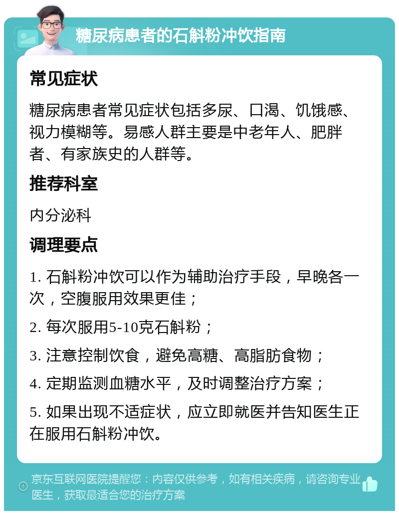 糖尿病患者的石斛粉冲饮指南 常见症状 糖尿病患者常见症状包括多尿、口渴、饥饿感、视力模糊等。易感人群主要是中老年人、肥胖者、有家族史的人群等。 推荐科室 内分泌科 调理要点 1. 石斛粉冲饮可以作为辅助治疗手段，早晚各一次，空腹服用效果更佳； 2. 每次服用5-10克石斛粉； 3. 注意控制饮食，避免高糖、高脂肪食物； 4. 定期监测血糖水平，及时调整治疗方案； 5. 如果出现不适症状，应立即就医并告知医生正在服用石斛粉冲饮。