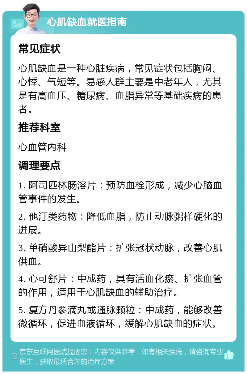 心肌缺血就医指南 常见症状 心肌缺血是一种心脏疾病，常见症状包括胸闷、心悸、气短等。易感人群主要是中老年人，尤其是有高血压、糖尿病、血脂异常等基础疾病的患者。 推荐科室 心血管内科 调理要点 1. 阿司匹林肠溶片：预防血栓形成，减少心脑血管事件的发生。 2. 他汀类药物：降低血脂，防止动脉粥样硬化的进展。 3. 单硝酸异山梨酯片：扩张冠状动脉，改善心肌供血。 4. 心可舒片：中成药，具有活血化瘀、扩张血管的作用，适用于心肌缺血的辅助治疗。 5. 复方丹参滴丸或通脉颗粒：中成药，能够改善微循环，促进血液循环，缓解心肌缺血的症状。