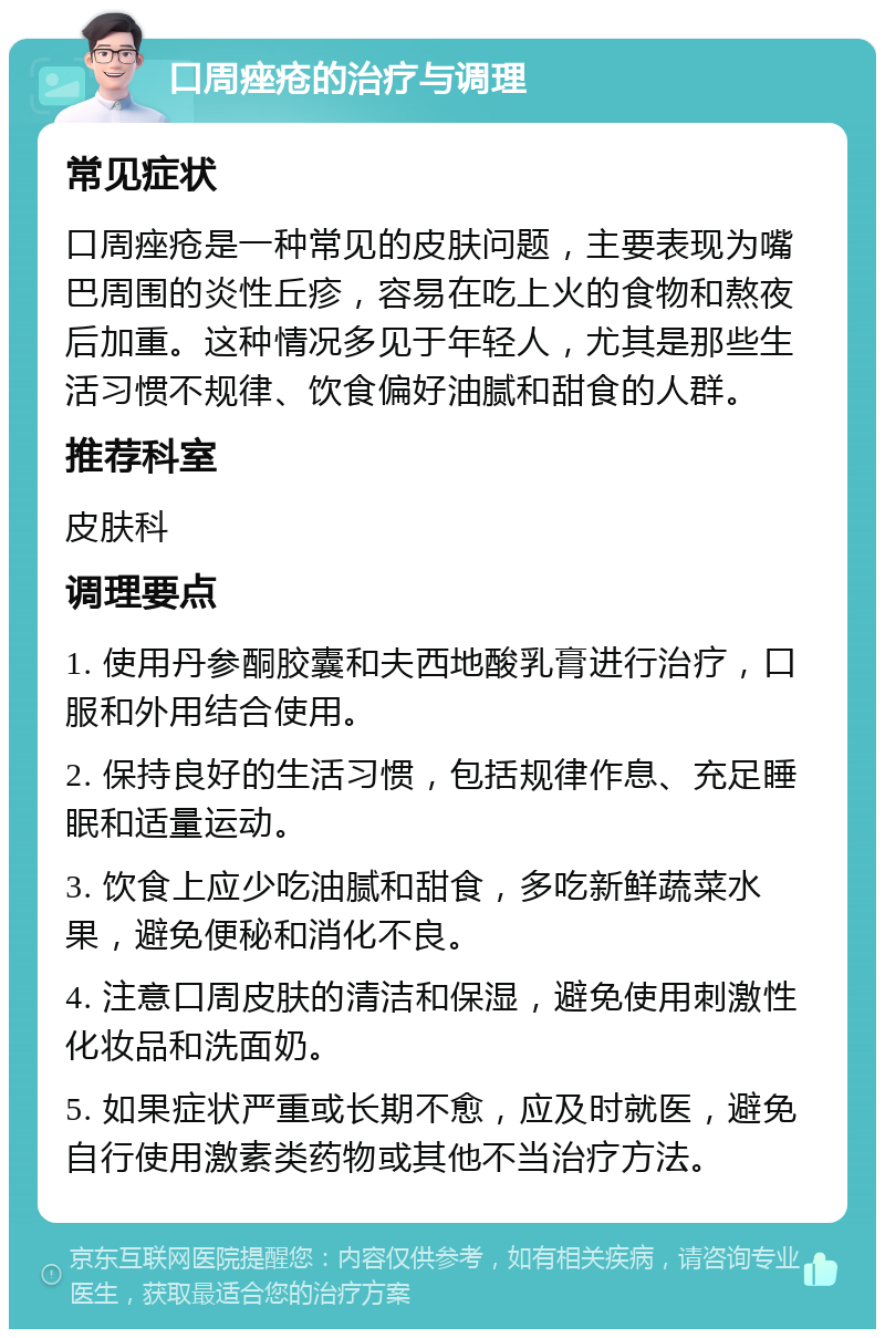 口周痤疮的治疗与调理 常见症状 口周痤疮是一种常见的皮肤问题，主要表现为嘴巴周围的炎性丘疹，容易在吃上火的食物和熬夜后加重。这种情况多见于年轻人，尤其是那些生活习惯不规律、饮食偏好油腻和甜食的人群。 推荐科室 皮肤科 调理要点 1. 使用丹参酮胶囊和夫西地酸乳膏进行治疗，口服和外用结合使用。 2. 保持良好的生活习惯，包括规律作息、充足睡眠和适量运动。 3. 饮食上应少吃油腻和甜食，多吃新鲜蔬菜水果，避免便秘和消化不良。 4. 注意口周皮肤的清洁和保湿，避免使用刺激性化妆品和洗面奶。 5. 如果症状严重或长期不愈，应及时就医，避免自行使用激素类药物或其他不当治疗方法。