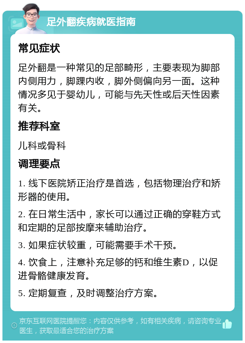 足外翻疾病就医指南 常见症状 足外翻是一种常见的足部畸形，主要表现为脚部内侧用力，脚踝内收，脚外侧偏向另一面。这种情况多见于婴幼儿，可能与先天性或后天性因素有关。 推荐科室 儿科或骨科 调理要点 1. 线下医院矫正治疗是首选，包括物理治疗和矫形器的使用。 2. 在日常生活中，家长可以通过正确的穿鞋方式和定期的足部按摩来辅助治疗。 3. 如果症状较重，可能需要手术干预。 4. 饮食上，注意补充足够的钙和维生素D，以促进骨骼健康发育。 5. 定期复查，及时调整治疗方案。