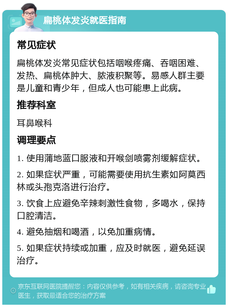 扁桃体发炎就医指南 常见症状 扁桃体发炎常见症状包括咽喉疼痛、吞咽困难、发热、扁桃体肿大、脓液积聚等。易感人群主要是儿童和青少年，但成人也可能患上此病。 推荐科室 耳鼻喉科 调理要点 1. 使用蒲地蓝口服液和开喉剑喷雾剂缓解症状。 2. 如果症状严重，可能需要使用抗生素如阿莫西林或头孢克洛进行治疗。 3. 饮食上应避免辛辣刺激性食物，多喝水，保持口腔清洁。 4. 避免抽烟和喝酒，以免加重病情。 5. 如果症状持续或加重，应及时就医，避免延误治疗。