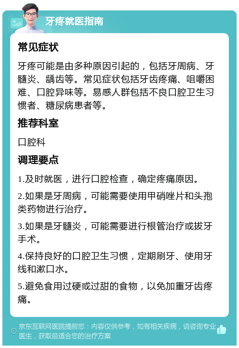 牙疼就医指南 常见症状 牙疼可能是由多种原因引起的，包括牙周病、牙髓炎、龋齿等。常见症状包括牙齿疼痛、咀嚼困难、口腔异味等。易感人群包括不良口腔卫生习惯者、糖尿病患者等。 推荐科室 口腔科 调理要点 1.及时就医，进行口腔检查，确定疼痛原因。 2.如果是牙周病，可能需要使用甲硝唑片和头孢类药物进行治疗。 3.如果是牙髓炎，可能需要进行根管治疗或拔牙手术。 4.保持良好的口腔卫生习惯，定期刷牙、使用牙线和漱口水。 5.避免食用过硬或过甜的食物，以免加重牙齿疼痛。