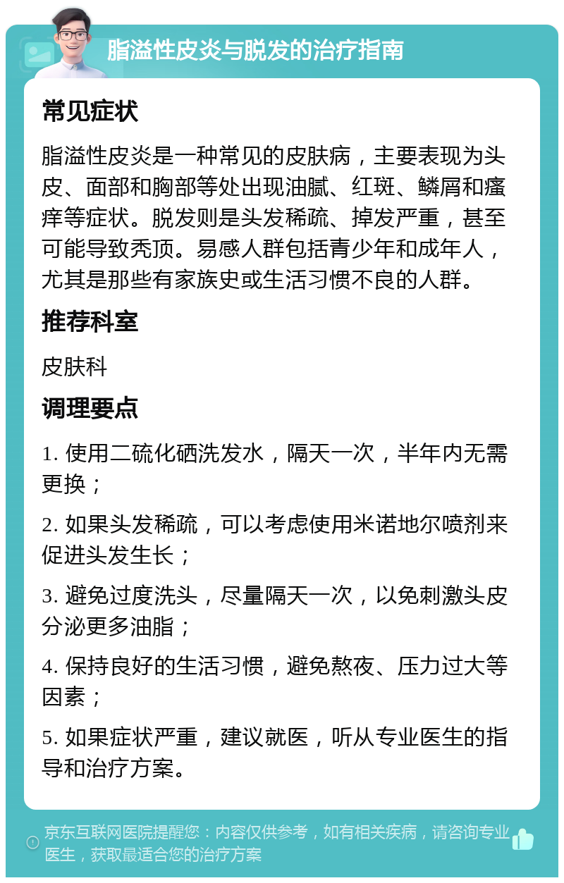 脂溢性皮炎与脱发的治疗指南 常见症状 脂溢性皮炎是一种常见的皮肤病，主要表现为头皮、面部和胸部等处出现油腻、红斑、鳞屑和瘙痒等症状。脱发则是头发稀疏、掉发严重，甚至可能导致秃顶。易感人群包括青少年和成年人，尤其是那些有家族史或生活习惯不良的人群。 推荐科室 皮肤科 调理要点 1. 使用二硫化硒洗发水，隔天一次，半年内无需更换； 2. 如果头发稀疏，可以考虑使用米诺地尔喷剂来促进头发生长； 3. 避免过度洗头，尽量隔天一次，以免刺激头皮分泌更多油脂； 4. 保持良好的生活习惯，避免熬夜、压力过大等因素； 5. 如果症状严重，建议就医，听从专业医生的指导和治疗方案。