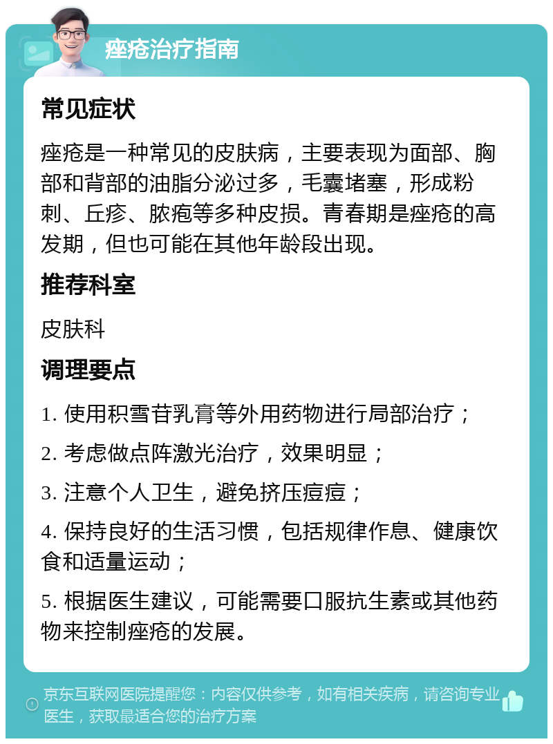 痤疮治疗指南 常见症状 痤疮是一种常见的皮肤病，主要表现为面部、胸部和背部的油脂分泌过多，毛囊堵塞，形成粉刺、丘疹、脓疱等多种皮损。青春期是痤疮的高发期，但也可能在其他年龄段出现。 推荐科室 皮肤科 调理要点 1. 使用积雪苷乳膏等外用药物进行局部治疗； 2. 考虑做点阵激光治疗，效果明显； 3. 注意个人卫生，避免挤压痘痘； 4. 保持良好的生活习惯，包括规律作息、健康饮食和适量运动； 5. 根据医生建议，可能需要口服抗生素或其他药物来控制痤疮的发展。