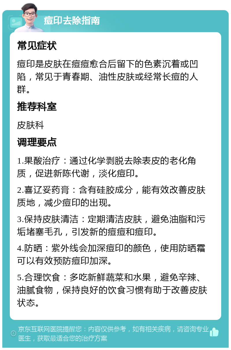 痘印去除指南 常见症状 痘印是皮肤在痘痘愈合后留下的色素沉着或凹陷，常见于青春期、油性皮肤或经常长痘的人群。 推荐科室 皮肤科 调理要点 1.果酸治疗：通过化学剥脱去除表皮的老化角质，促进新陈代谢，淡化痘印。 2.喜辽妥药膏：含有硅胶成分，能有效改善皮肤质地，减少痘印的出现。 3.保持皮肤清洁：定期清洁皮肤，避免油脂和污垢堵塞毛孔，引发新的痘痘和痘印。 4.防晒：紫外线会加深痘印的颜色，使用防晒霜可以有效预防痘印加深。 5.合理饮食：多吃新鲜蔬菜和水果，避免辛辣、油腻食物，保持良好的饮食习惯有助于改善皮肤状态。