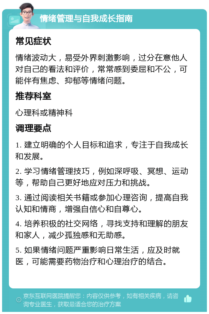 情绪管理与自我成长指南 常见症状 情绪波动大，易受外界刺激影响，过分在意他人对自己的看法和评价，常常感到委屈和不公，可能伴有焦虑、抑郁等情绪问题。 推荐科室 心理科或精神科 调理要点 1. 建立明确的个人目标和追求，专注于自我成长和发展。 2. 学习情绪管理技巧，例如深呼吸、冥想、运动等，帮助自己更好地应对压力和挑战。 3. 通过阅读相关书籍或参加心理咨询，提高自我认知和情商，增强自信心和自尊心。 4. 培养积极的社交网络，寻找支持和理解的朋友和家人，减少孤独感和无助感。 5. 如果情绪问题严重影响日常生活，应及时就医，可能需要药物治疗和心理治疗的结合。