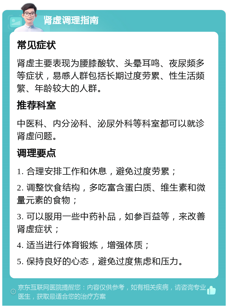 肾虚调理指南 常见症状 肾虚主要表现为腰膝酸软、头晕耳鸣、夜尿频多等症状，易感人群包括长期过度劳累、性生活频繁、年龄较大的人群。 推荐科室 中医科、内分泌科、泌尿外科等科室都可以就诊肾虚问题。 调理要点 1. 合理安排工作和休息，避免过度劳累； 2. 调整饮食结构，多吃富含蛋白质、维生素和微量元素的食物； 3. 可以服用一些中药补品，如参百益等，来改善肾虚症状； 4. 适当进行体育锻炼，增强体质； 5. 保持良好的心态，避免过度焦虑和压力。