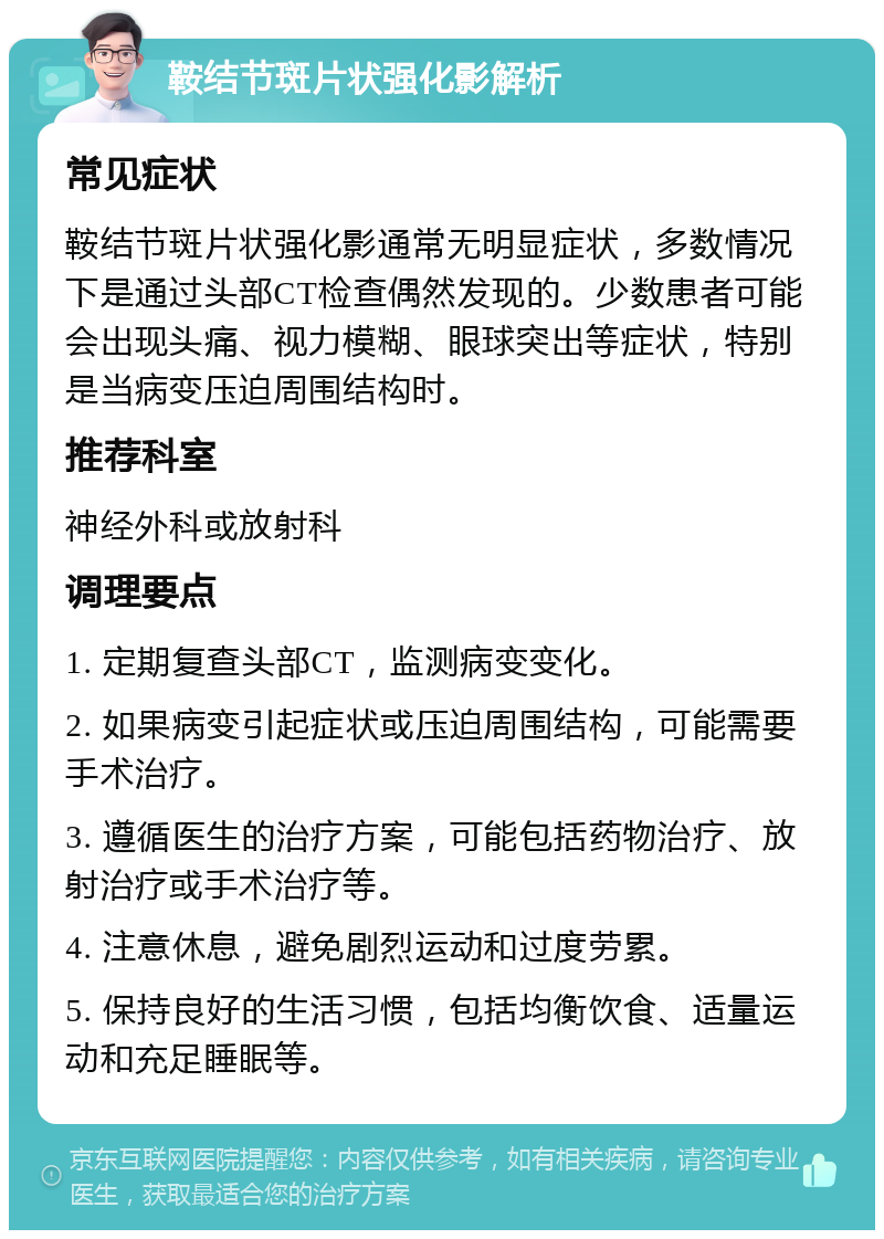 鞍结节斑片状强化影解析 常见症状 鞍结节斑片状强化影通常无明显症状，多数情况下是通过头部CT检查偶然发现的。少数患者可能会出现头痛、视力模糊、眼球突出等症状，特别是当病变压迫周围结构时。 推荐科室 神经外科或放射科 调理要点 1. 定期复查头部CT，监测病变变化。 2. 如果病变引起症状或压迫周围结构，可能需要手术治疗。 3. 遵循医生的治疗方案，可能包括药物治疗、放射治疗或手术治疗等。 4. 注意休息，避免剧烈运动和过度劳累。 5. 保持良好的生活习惯，包括均衡饮食、适量运动和充足睡眠等。