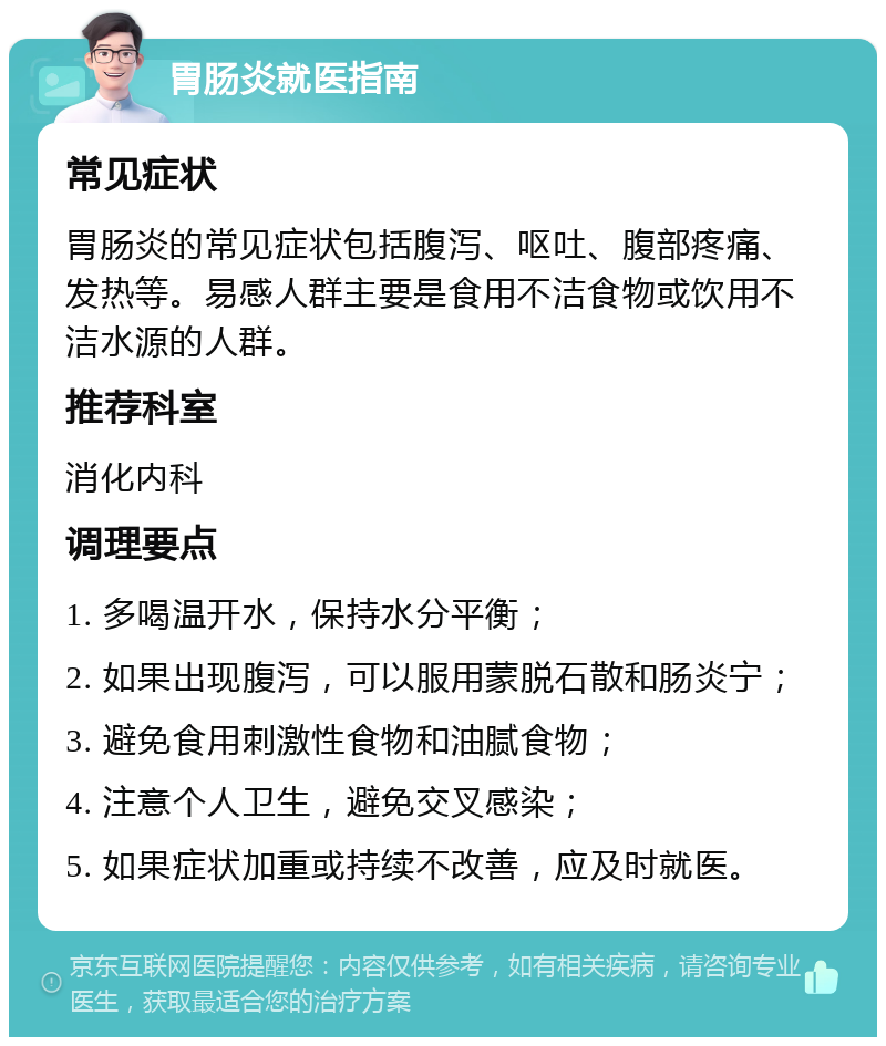 胃肠炎就医指南 常见症状 胃肠炎的常见症状包括腹泻、呕吐、腹部疼痛、发热等。易感人群主要是食用不洁食物或饮用不洁水源的人群。 推荐科室 消化内科 调理要点 1. 多喝温开水，保持水分平衡； 2. 如果出现腹泻，可以服用蒙脱石散和肠炎宁； 3. 避免食用刺激性食物和油腻食物； 4. 注意个人卫生，避免交叉感染； 5. 如果症状加重或持续不改善，应及时就医。