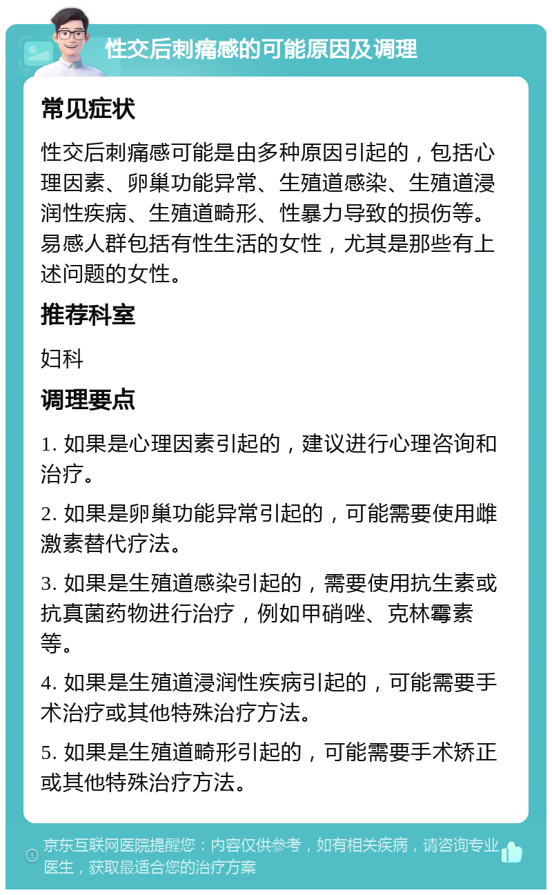 性交后刺痛感的可能原因及调理 常见症状 性交后刺痛感可能是由多种原因引起的，包括心理因素、卵巢功能异常、生殖道感染、生殖道浸润性疾病、生殖道畸形、性暴力导致的损伤等。易感人群包括有性生活的女性，尤其是那些有上述问题的女性。 推荐科室 妇科 调理要点 1. 如果是心理因素引起的，建议进行心理咨询和治疗。 2. 如果是卵巢功能异常引起的，可能需要使用雌激素替代疗法。 3. 如果是生殖道感染引起的，需要使用抗生素或抗真菌药物进行治疗，例如甲硝唑、克林霉素等。 4. 如果是生殖道浸润性疾病引起的，可能需要手术治疗或其他特殊治疗方法。 5. 如果是生殖道畸形引起的，可能需要手术矫正或其他特殊治疗方法。