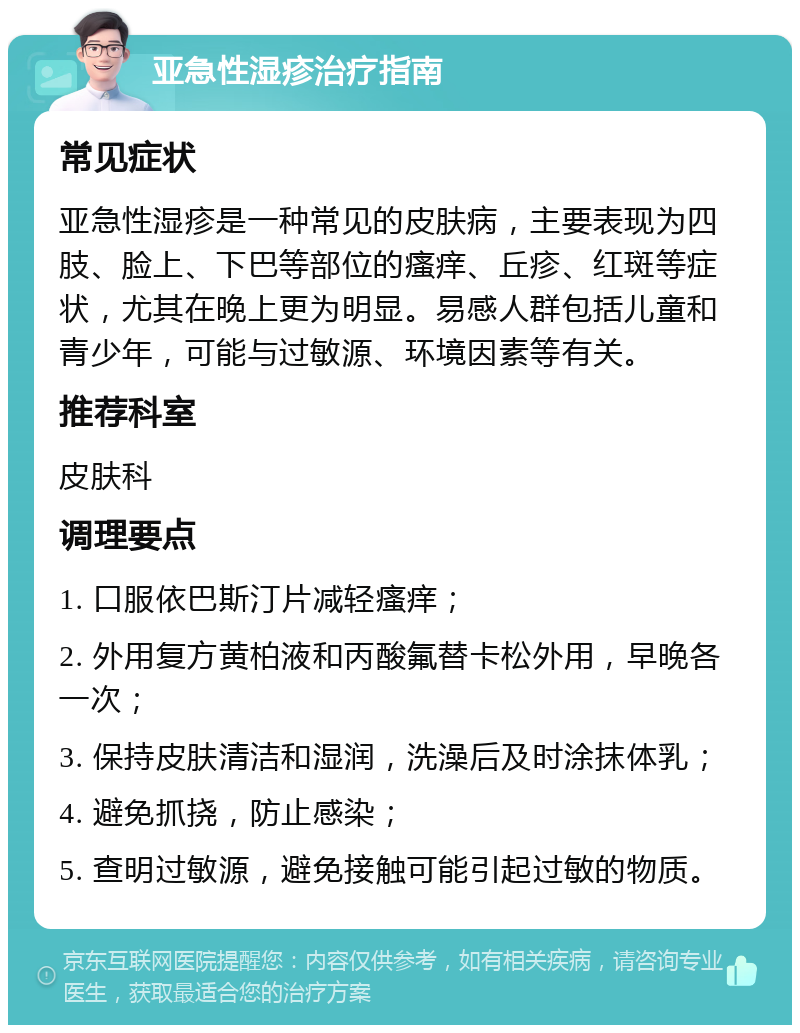 亚急性湿疹治疗指南 常见症状 亚急性湿疹是一种常见的皮肤病，主要表现为四肢、脸上、下巴等部位的瘙痒、丘疹、红斑等症状，尤其在晚上更为明显。易感人群包括儿童和青少年，可能与过敏源、环境因素等有关。 推荐科室 皮肤科 调理要点 1. 口服依巴斯汀片减轻瘙痒； 2. 外用复方黄柏液和丙酸氟替卡松外用，早晚各一次； 3. 保持皮肤清洁和湿润，洗澡后及时涂抹体乳； 4. 避免抓挠，防止感染； 5. 查明过敏源，避免接触可能引起过敏的物质。