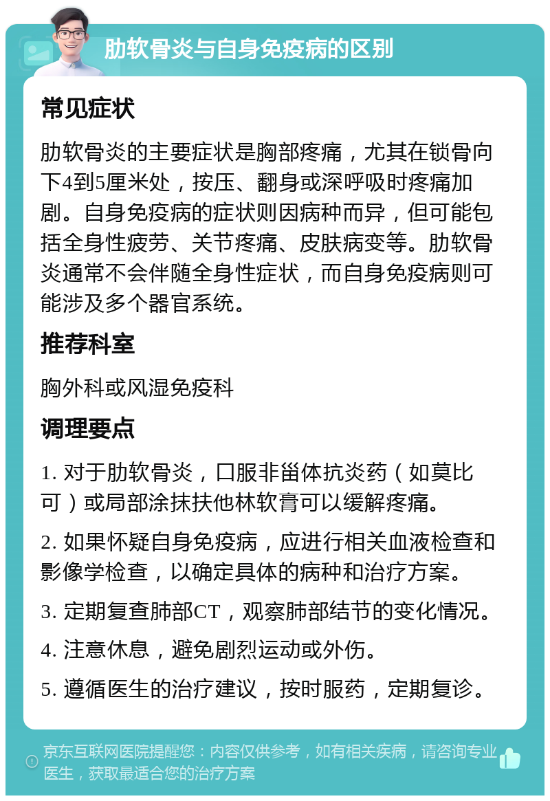 肋软骨炎与自身免疫病的区别 常见症状 肋软骨炎的主要症状是胸部疼痛，尤其在锁骨向下4到5厘米处，按压、翻身或深呼吸时疼痛加剧。自身免疫病的症状则因病种而异，但可能包括全身性疲劳、关节疼痛、皮肤病变等。肋软骨炎通常不会伴随全身性症状，而自身免疫病则可能涉及多个器官系统。 推荐科室 胸外科或风湿免疫科 调理要点 1. 对于肋软骨炎，口服非甾体抗炎药（如莫比可）或局部涂抹扶他林软膏可以缓解疼痛。 2. 如果怀疑自身免疫病，应进行相关血液检查和影像学检查，以确定具体的病种和治疗方案。 3. 定期复查肺部CT，观察肺部结节的变化情况。 4. 注意休息，避免剧烈运动或外伤。 5. 遵循医生的治疗建议，按时服药，定期复诊。