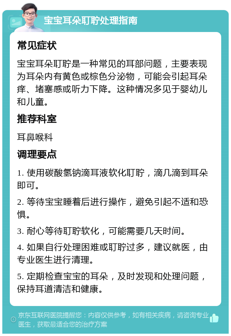 宝宝耳朵耵聍处理指南 常见症状 宝宝耳朵耵聍是一种常见的耳部问题，主要表现为耳朵内有黄色或棕色分泌物，可能会引起耳朵痒、堵塞感或听力下降。这种情况多见于婴幼儿和儿童。 推荐科室 耳鼻喉科 调理要点 1. 使用碳酸氢钠滴耳液软化耵聍，滴几滴到耳朵即可。 2. 等待宝宝睡着后进行操作，避免引起不适和恐惧。 3. 耐心等待耵聍软化，可能需要几天时间。 4. 如果自行处理困难或耵聍过多，建议就医，由专业医生进行清理。 5. 定期检查宝宝的耳朵，及时发现和处理问题，保持耳道清洁和健康。