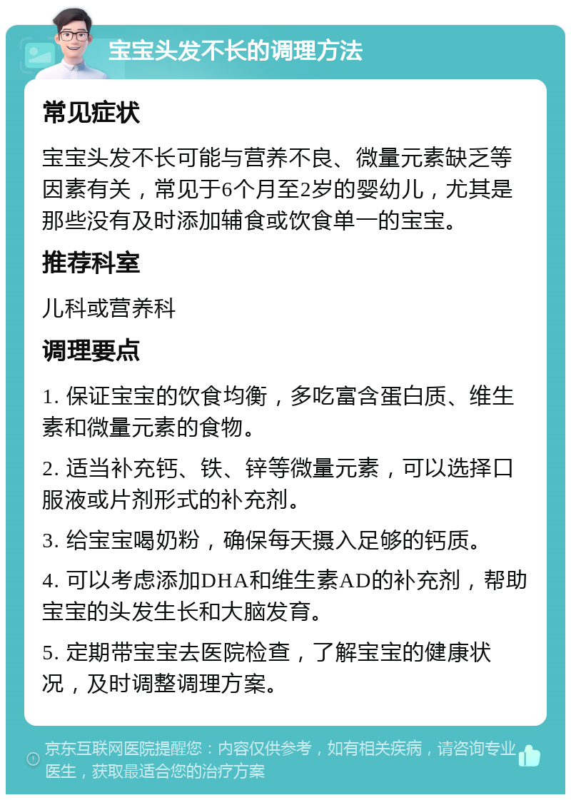 宝宝头发不长的调理方法 常见症状 宝宝头发不长可能与营养不良、微量元素缺乏等因素有关，常见于6个月至2岁的婴幼儿，尤其是那些没有及时添加辅食或饮食单一的宝宝。 推荐科室 儿科或营养科 调理要点 1. 保证宝宝的饮食均衡，多吃富含蛋白质、维生素和微量元素的食物。 2. 适当补充钙、铁、锌等微量元素，可以选择口服液或片剂形式的补充剂。 3. 给宝宝喝奶粉，确保每天摄入足够的钙质。 4. 可以考虑添加DHA和维生素AD的补充剂，帮助宝宝的头发生长和大脑发育。 5. 定期带宝宝去医院检查，了解宝宝的健康状况，及时调整调理方案。