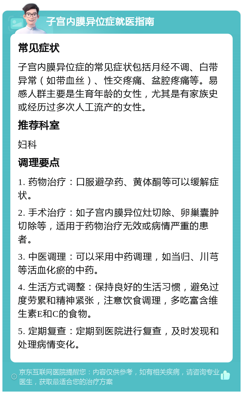 子宫内膜异位症就医指南 常见症状 子宫内膜异位症的常见症状包括月经不调、白带异常（如带血丝）、性交疼痛、盆腔疼痛等。易感人群主要是生育年龄的女性，尤其是有家族史或经历过多次人工流产的女性。 推荐科室 妇科 调理要点 1. 药物治疗：口服避孕药、黄体酮等可以缓解症状。 2. 手术治疗：如子宫内膜异位灶切除、卵巢囊肿切除等，适用于药物治疗无效或病情严重的患者。 3. 中医调理：可以采用中药调理，如当归、川芎等活血化瘀的中药。 4. 生活方式调整：保持良好的生活习惯，避免过度劳累和精神紧张，注意饮食调理，多吃富含维生素E和C的食物。 5. 定期复查：定期到医院进行复查，及时发现和处理病情变化。