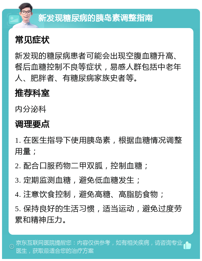 新发现糖尿病的胰岛素调整指南 常见症状 新发现的糖尿病患者可能会出现空腹血糖升高、餐后血糖控制不良等症状，易感人群包括中老年人、肥胖者、有糖尿病家族史者等。 推荐科室 内分泌科 调理要点 1. 在医生指导下使用胰岛素，根据血糖情况调整用量； 2. 配合口服药物二甲双胍，控制血糖； 3. 定期监测血糖，避免低血糖发生； 4. 注意饮食控制，避免高糖、高脂肪食物； 5. 保持良好的生活习惯，适当运动，避免过度劳累和精神压力。