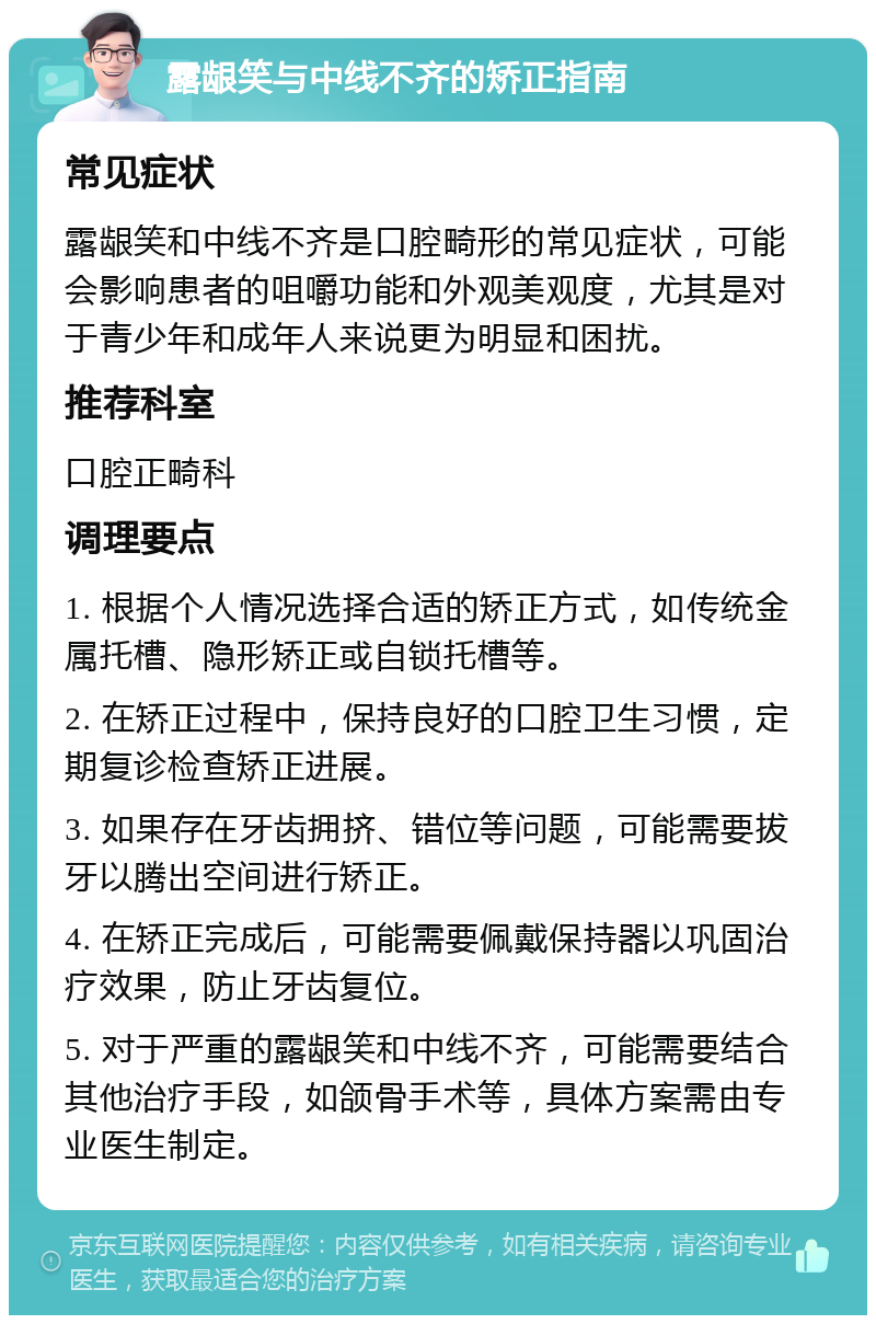 露龈笑与中线不齐的矫正指南 常见症状 露龈笑和中线不齐是口腔畸形的常见症状，可能会影响患者的咀嚼功能和外观美观度，尤其是对于青少年和成年人来说更为明显和困扰。 推荐科室 口腔正畸科 调理要点 1. 根据个人情况选择合适的矫正方式，如传统金属托槽、隐形矫正或自锁托槽等。 2. 在矫正过程中，保持良好的口腔卫生习惯，定期复诊检查矫正进展。 3. 如果存在牙齿拥挤、错位等问题，可能需要拔牙以腾出空间进行矫正。 4. 在矫正完成后，可能需要佩戴保持器以巩固治疗效果，防止牙齿复位。 5. 对于严重的露龈笑和中线不齐，可能需要结合其他治疗手段，如颌骨手术等，具体方案需由专业医生制定。