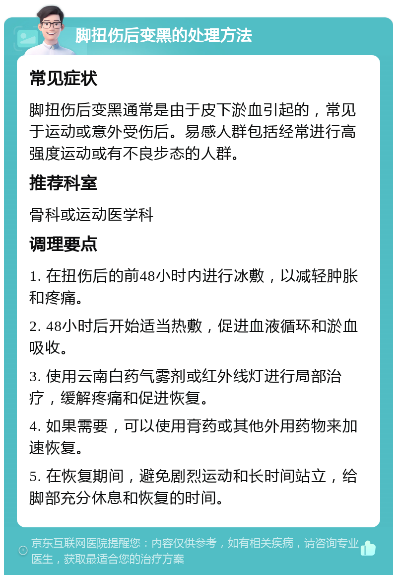 脚扭伤后变黑的处理方法 常见症状 脚扭伤后变黑通常是由于皮下淤血引起的，常见于运动或意外受伤后。易感人群包括经常进行高强度运动或有不良步态的人群。 推荐科室 骨科或运动医学科 调理要点 1. 在扭伤后的前48小时内进行冰敷，以减轻肿胀和疼痛。 2. 48小时后开始适当热敷，促进血液循环和淤血吸收。 3. 使用云南白药气雾剂或红外线灯进行局部治疗，缓解疼痛和促进恢复。 4. 如果需要，可以使用膏药或其他外用药物来加速恢复。 5. 在恢复期间，避免剧烈运动和长时间站立，给脚部充分休息和恢复的时间。