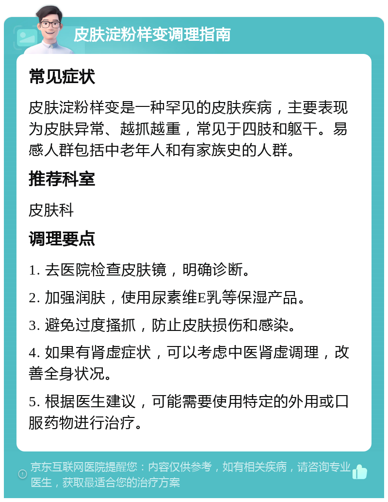 皮肤淀粉样变调理指南 常见症状 皮肤淀粉样变是一种罕见的皮肤疾病，主要表现为皮肤异常、越抓越重，常见于四肢和躯干。易感人群包括中老年人和有家族史的人群。 推荐科室 皮肤科 调理要点 1. 去医院检查皮肤镜，明确诊断。 2. 加强润肤，使用尿素维E乳等保湿产品。 3. 避免过度搔抓，防止皮肤损伤和感染。 4. 如果有肾虚症状，可以考虑中医肾虚调理，改善全身状况。 5. 根据医生建议，可能需要使用特定的外用或口服药物进行治疗。