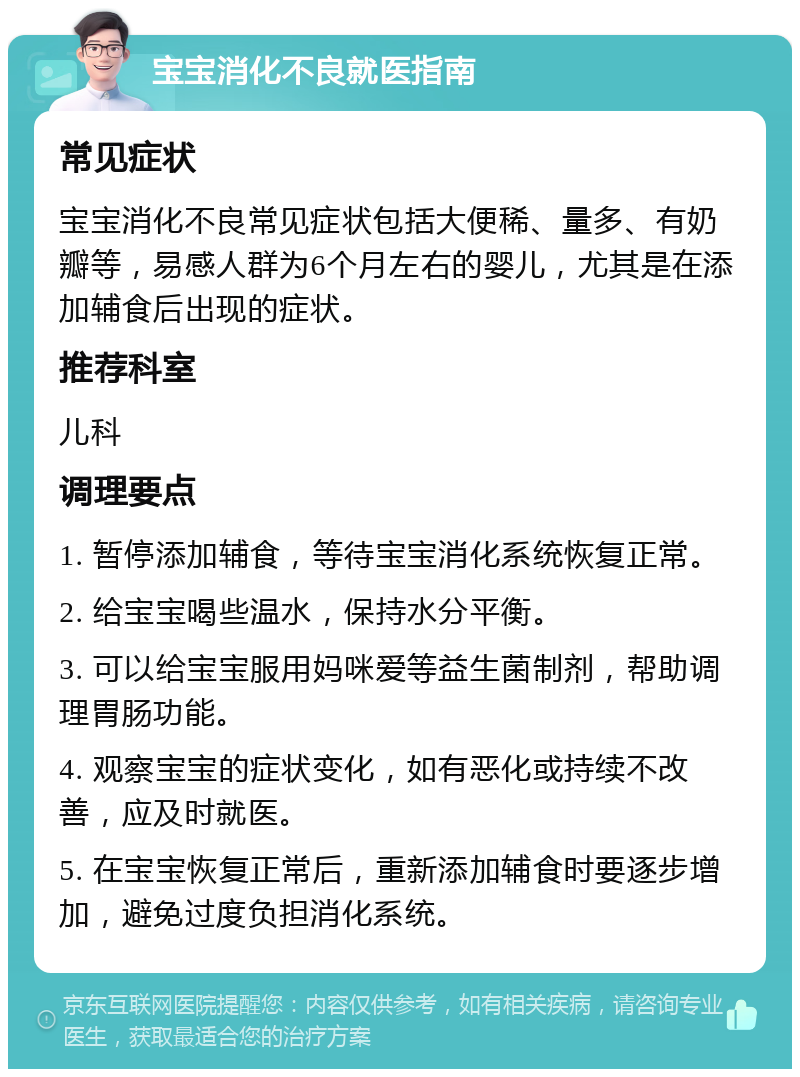 宝宝消化不良就医指南 常见症状 宝宝消化不良常见症状包括大便稀、量多、有奶瓣等，易感人群为6个月左右的婴儿，尤其是在添加辅食后出现的症状。 推荐科室 儿科 调理要点 1. 暂停添加辅食，等待宝宝消化系统恢复正常。 2. 给宝宝喝些温水，保持水分平衡。 3. 可以给宝宝服用妈咪爱等益生菌制剂，帮助调理胃肠功能。 4. 观察宝宝的症状变化，如有恶化或持续不改善，应及时就医。 5. 在宝宝恢复正常后，重新添加辅食时要逐步增加，避免过度负担消化系统。