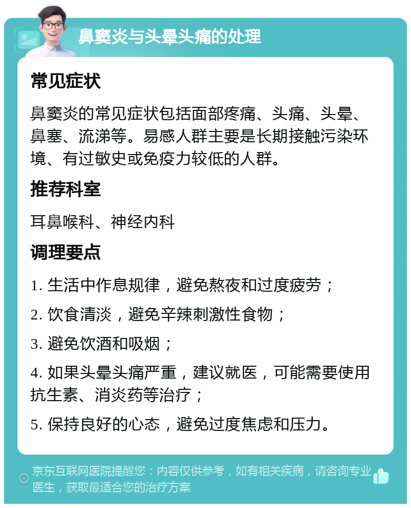 鼻窦炎与头晕头痛的处理 常见症状 鼻窦炎的常见症状包括面部疼痛、头痛、头晕、鼻塞、流涕等。易感人群主要是长期接触污染环境、有过敏史或免疫力较低的人群。 推荐科室 耳鼻喉科、神经内科 调理要点 1. 生活中作息规律，避免熬夜和过度疲劳； 2. 饮食清淡，避免辛辣刺激性食物； 3. 避免饮酒和吸烟； 4. 如果头晕头痛严重，建议就医，可能需要使用抗生素、消炎药等治疗； 5. 保持良好的心态，避免过度焦虑和压力。