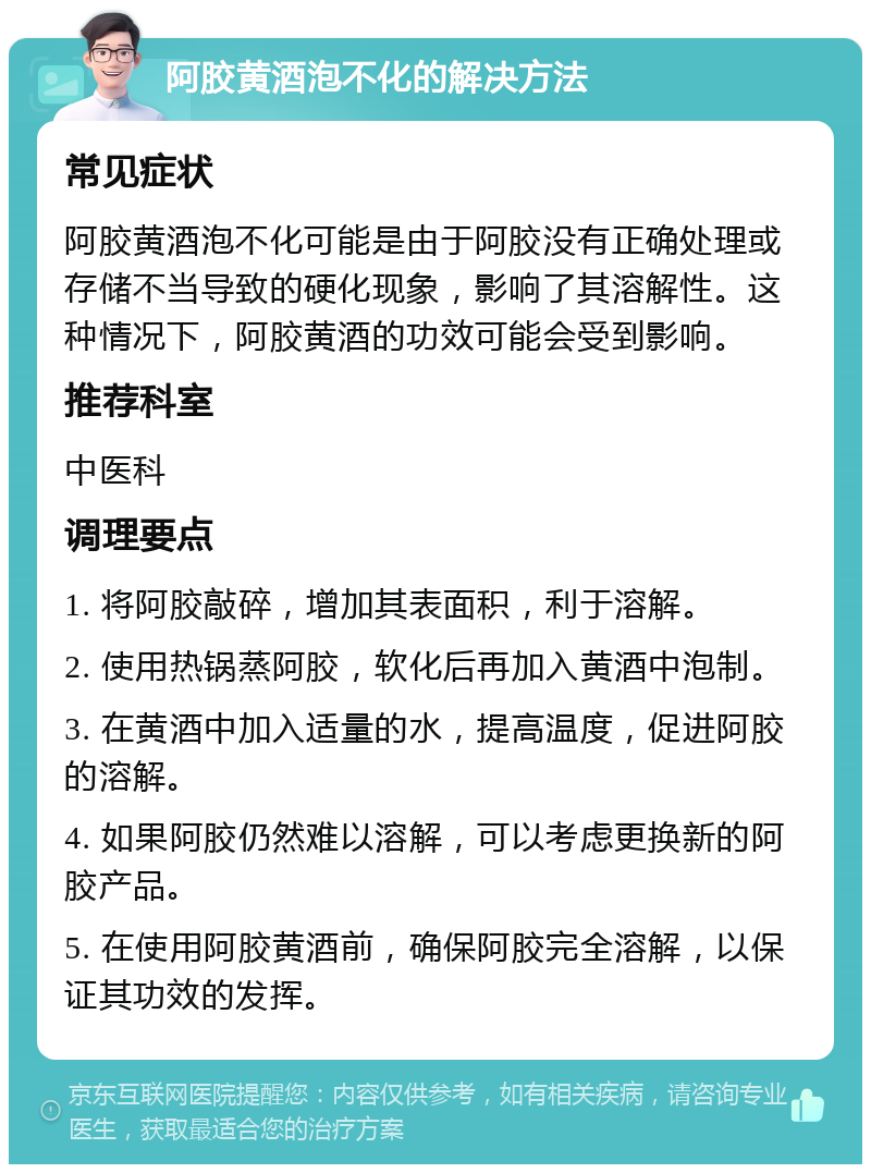 阿胶黄酒泡不化的解决方法 常见症状 阿胶黄酒泡不化可能是由于阿胶没有正确处理或存储不当导致的硬化现象，影响了其溶解性。这种情况下，阿胶黄酒的功效可能会受到影响。 推荐科室 中医科 调理要点 1. 将阿胶敲碎，增加其表面积，利于溶解。 2. 使用热锅蒸阿胶，软化后再加入黄酒中泡制。 3. 在黄酒中加入适量的水，提高温度，促进阿胶的溶解。 4. 如果阿胶仍然难以溶解，可以考虑更换新的阿胶产品。 5. 在使用阿胶黄酒前，确保阿胶完全溶解，以保证其功效的发挥。