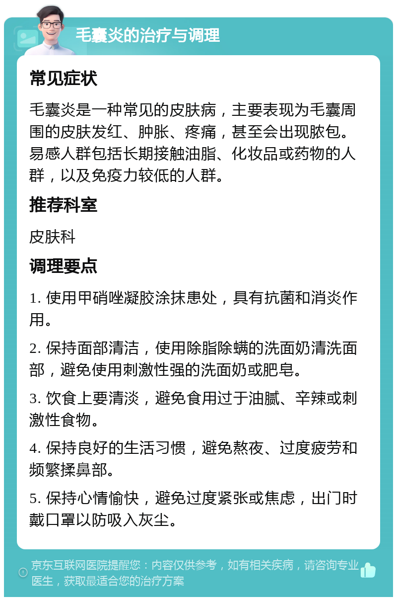 毛囊炎的治疗与调理 常见症状 毛囊炎是一种常见的皮肤病，主要表现为毛囊周围的皮肤发红、肿胀、疼痛，甚至会出现脓包。易感人群包括长期接触油脂、化妆品或药物的人群，以及免疫力较低的人群。 推荐科室 皮肤科 调理要点 1. 使用甲硝唑凝胶涂抹患处，具有抗菌和消炎作用。 2. 保持面部清洁，使用除脂除螨的洗面奶清洗面部，避免使用刺激性强的洗面奶或肥皂。 3. 饮食上要清淡，避免食用过于油腻、辛辣或刺激性食物。 4. 保持良好的生活习惯，避免熬夜、过度疲劳和频繁揉鼻部。 5. 保持心情愉快，避免过度紧张或焦虑，出门时戴口罩以防吸入灰尘。