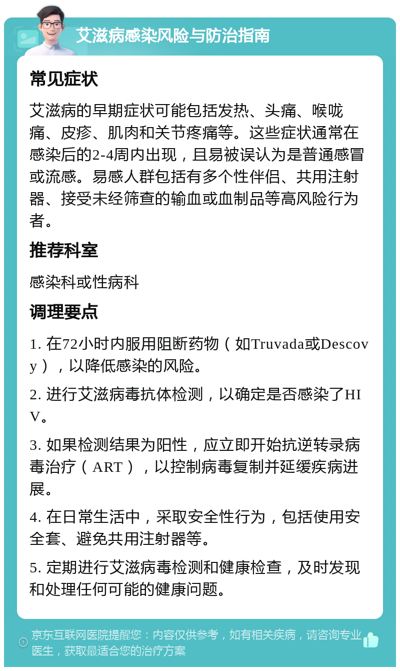 艾滋病感染风险与防治指南 常见症状 艾滋病的早期症状可能包括发热、头痛、喉咙痛、皮疹、肌肉和关节疼痛等。这些症状通常在感染后的2-4周内出现，且易被误认为是普通感冒或流感。易感人群包括有多个性伴侣、共用注射器、接受未经筛查的输血或血制品等高风险行为者。 推荐科室 感染科或性病科 调理要点 1. 在72小时内服用阻断药物（如Truvada或Descovy），以降低感染的风险。 2. 进行艾滋病毒抗体检测，以确定是否感染了HIV。 3. 如果检测结果为阳性，应立即开始抗逆转录病毒治疗（ART），以控制病毒复制并延缓疾病进展。 4. 在日常生活中，采取安全性行为，包括使用安全套、避免共用注射器等。 5. 定期进行艾滋病毒检测和健康检查，及时发现和处理任何可能的健康问题。