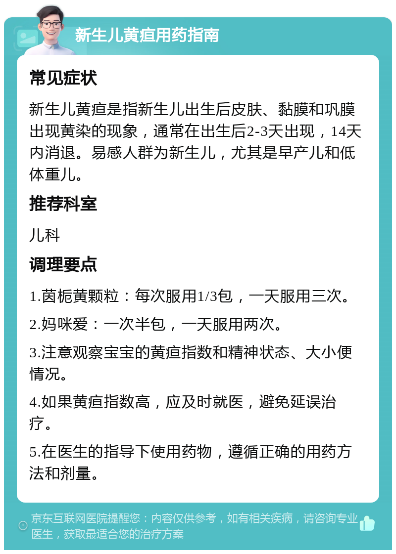 新生儿黄疸用药指南 常见症状 新生儿黄疸是指新生儿出生后皮肤、黏膜和巩膜出现黄染的现象，通常在出生后2-3天出现，14天内消退。易感人群为新生儿，尤其是早产儿和低体重儿。 推荐科室 儿科 调理要点 1.茵栀黄颗粒：每次服用1/3包，一天服用三次。 2.妈咪爱：一次半包，一天服用两次。 3.注意观察宝宝的黄疸指数和精神状态、大小便情况。 4.如果黄疸指数高，应及时就医，避免延误治疗。 5.在医生的指导下使用药物，遵循正确的用药方法和剂量。