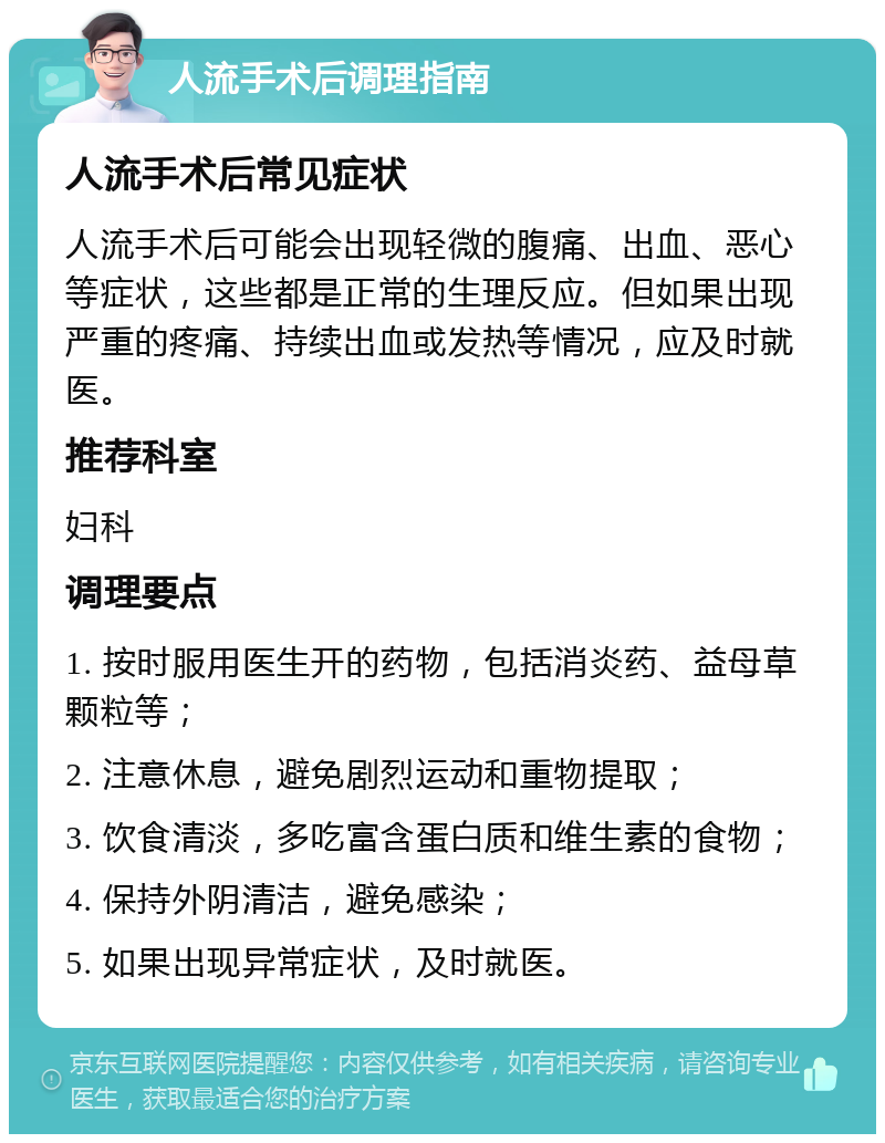 人流手术后调理指南 人流手术后常见症状 人流手术后可能会出现轻微的腹痛、出血、恶心等症状，这些都是正常的生理反应。但如果出现严重的疼痛、持续出血或发热等情况，应及时就医。 推荐科室 妇科 调理要点 1. 按时服用医生开的药物，包括消炎药、益母草颗粒等； 2. 注意休息，避免剧烈运动和重物提取； 3. 饮食清淡，多吃富含蛋白质和维生素的食物； 4. 保持外阴清洁，避免感染； 5. 如果出现异常症状，及时就医。