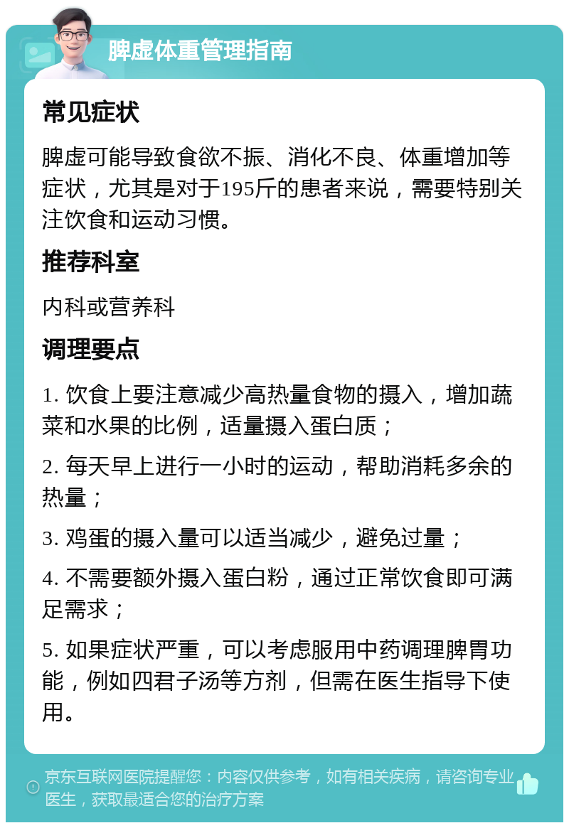 脾虚体重管理指南 常见症状 脾虚可能导致食欲不振、消化不良、体重增加等症状，尤其是对于195斤的患者来说，需要特别关注饮食和运动习惯。 推荐科室 内科或营养科 调理要点 1. 饮食上要注意减少高热量食物的摄入，增加蔬菜和水果的比例，适量摄入蛋白质； 2. 每天早上进行一小时的运动，帮助消耗多余的热量； 3. 鸡蛋的摄入量可以适当减少，避免过量； 4. 不需要额外摄入蛋白粉，通过正常饮食即可满足需求； 5. 如果症状严重，可以考虑服用中药调理脾胃功能，例如四君子汤等方剂，但需在医生指导下使用。