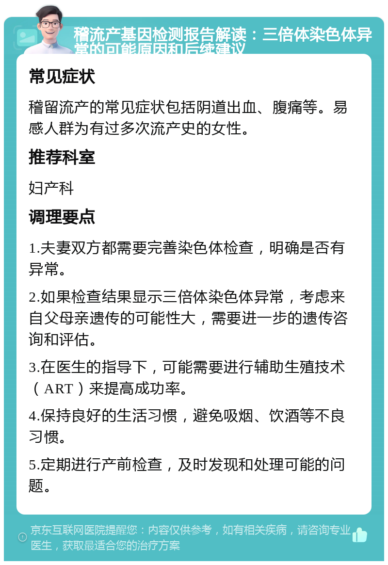 稽流产基因检测报告解读：三倍体染色体异常的可能原因和后续建议 常见症状 稽留流产的常见症状包括阴道出血、腹痛等。易感人群为有过多次流产史的女性。 推荐科室 妇产科 调理要点 1.夫妻双方都需要完善染色体检查，明确是否有异常。 2.如果检查结果显示三倍体染色体异常，考虑来自父母亲遗传的可能性大，需要进一步的遗传咨询和评估。 3.在医生的指导下，可能需要进行辅助生殖技术（ART）来提高成功率。 4.保持良好的生活习惯，避免吸烟、饮酒等不良习惯。 5.定期进行产前检查，及时发现和处理可能的问题。