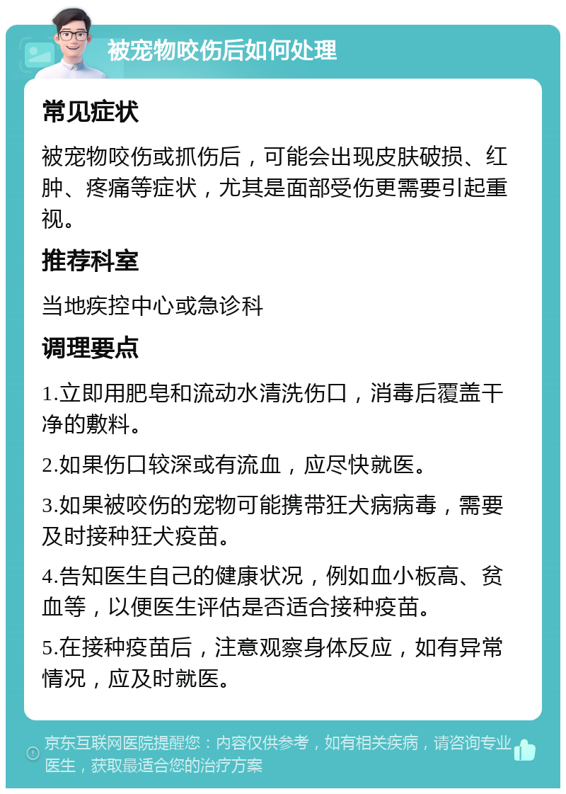 被宠物咬伤后如何处理 常见症状 被宠物咬伤或抓伤后，可能会出现皮肤破损、红肿、疼痛等症状，尤其是面部受伤更需要引起重视。 推荐科室 当地疾控中心或急诊科 调理要点 1.立即用肥皂和流动水清洗伤口，消毒后覆盖干净的敷料。 2.如果伤口较深或有流血，应尽快就医。 3.如果被咬伤的宠物可能携带狂犬病病毒，需要及时接种狂犬疫苗。 4.告知医生自己的健康状况，例如血小板高、贫血等，以便医生评估是否适合接种疫苗。 5.在接种疫苗后，注意观察身体反应，如有异常情况，应及时就医。