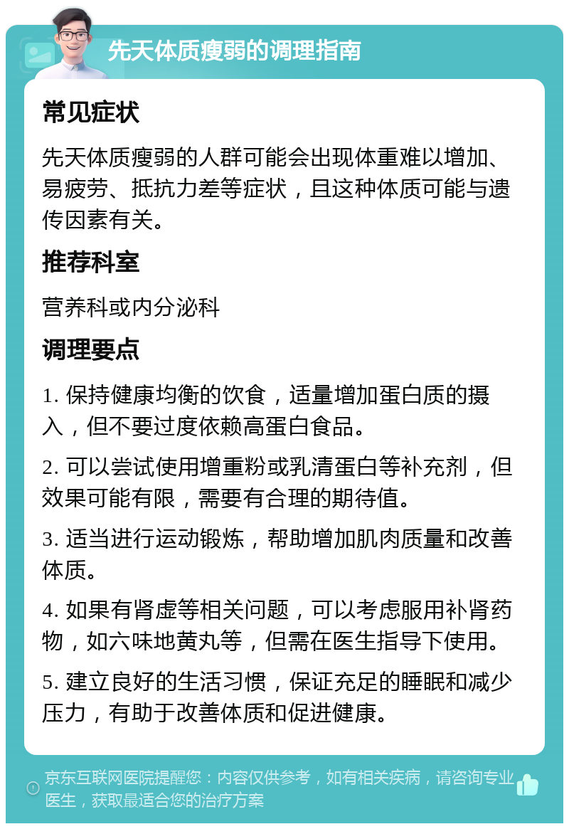 先天体质瘦弱的调理指南 常见症状 先天体质瘦弱的人群可能会出现体重难以增加、易疲劳、抵抗力差等症状，且这种体质可能与遗传因素有关。 推荐科室 营养科或内分泌科 调理要点 1. 保持健康均衡的饮食，适量增加蛋白质的摄入，但不要过度依赖高蛋白食品。 2. 可以尝试使用增重粉或乳清蛋白等补充剂，但效果可能有限，需要有合理的期待值。 3. 适当进行运动锻炼，帮助增加肌肉质量和改善体质。 4. 如果有肾虚等相关问题，可以考虑服用补肾药物，如六味地黄丸等，但需在医生指导下使用。 5. 建立良好的生活习惯，保证充足的睡眠和减少压力，有助于改善体质和促进健康。