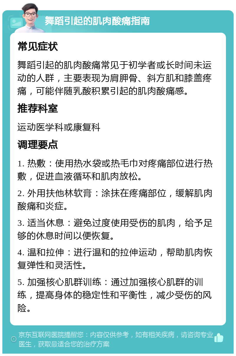 舞蹈引起的肌肉酸痛指南 常见症状 舞蹈引起的肌肉酸痛常见于初学者或长时间未运动的人群，主要表现为肩胛骨、斜方肌和膝盖疼痛，可能伴随乳酸积累引起的肌肉酸痛感。 推荐科室 运动医学科或康复科 调理要点 1. 热敷：使用热水袋或热毛巾对疼痛部位进行热敷，促进血液循环和肌肉放松。 2. 外用扶他林软膏：涂抹在疼痛部位，缓解肌肉酸痛和炎症。 3. 适当休息：避免过度使用受伤的肌肉，给予足够的休息时间以便恢复。 4. 温和拉伸：进行温和的拉伸运动，帮助肌肉恢复弹性和灵活性。 5. 加强核心肌群训练：通过加强核心肌群的训练，提高身体的稳定性和平衡性，减少受伤的风险。