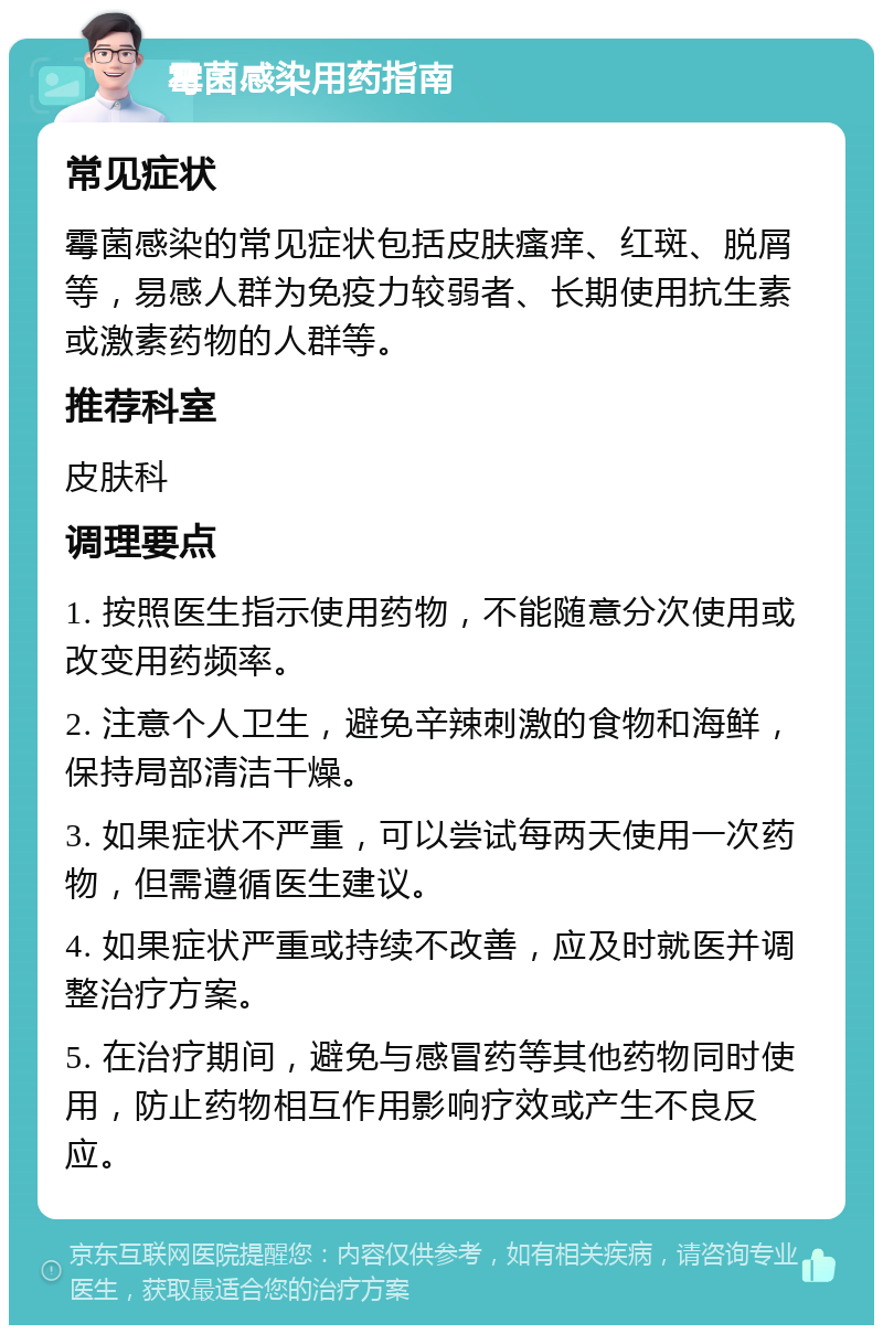 霉菌感染用药指南 常见症状 霉菌感染的常见症状包括皮肤瘙痒、红斑、脱屑等，易感人群为免疫力较弱者、长期使用抗生素或激素药物的人群等。 推荐科室 皮肤科 调理要点 1. 按照医生指示使用药物，不能随意分次使用或改变用药频率。 2. 注意个人卫生，避免辛辣刺激的食物和海鲜，保持局部清洁干燥。 3. 如果症状不严重，可以尝试每两天使用一次药物，但需遵循医生建议。 4. 如果症状严重或持续不改善，应及时就医并调整治疗方案。 5. 在治疗期间，避免与感冒药等其他药物同时使用，防止药物相互作用影响疗效或产生不良反应。