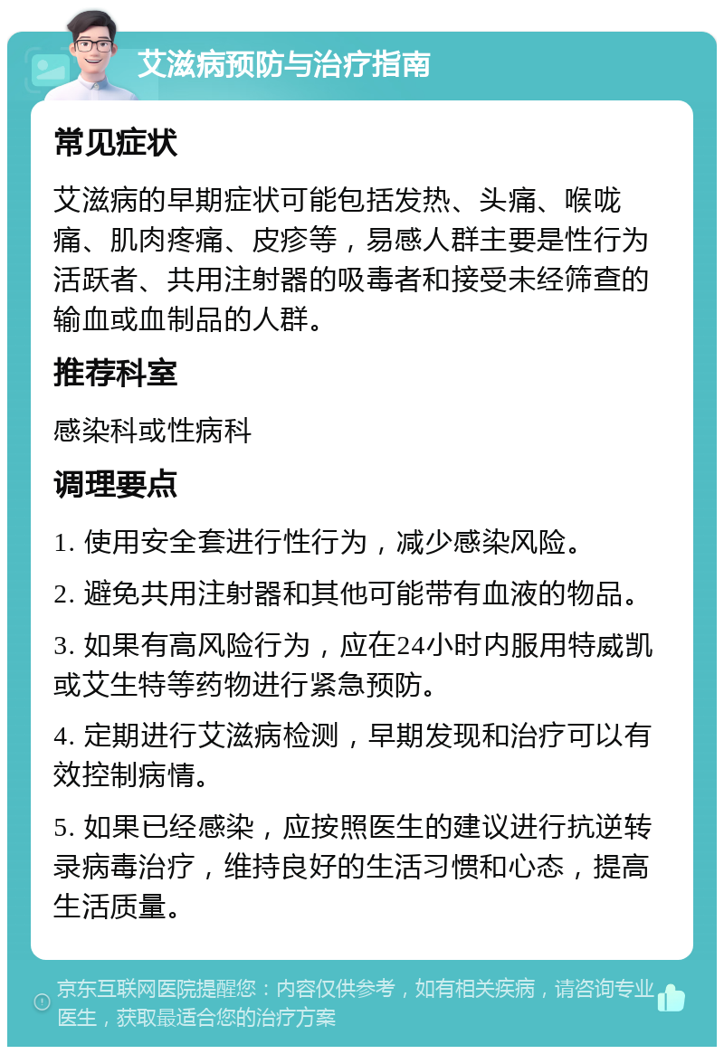 艾滋病预防与治疗指南 常见症状 艾滋病的早期症状可能包括发热、头痛、喉咙痛、肌肉疼痛、皮疹等，易感人群主要是性行为活跃者、共用注射器的吸毒者和接受未经筛查的输血或血制品的人群。 推荐科室 感染科或性病科 调理要点 1. 使用安全套进行性行为，减少感染风险。 2. 避免共用注射器和其他可能带有血液的物品。 3. 如果有高风险行为，应在24小时内服用特威凯或艾生特等药物进行紧急预防。 4. 定期进行艾滋病检测，早期发现和治疗可以有效控制病情。 5. 如果已经感染，应按照医生的建议进行抗逆转录病毒治疗，维持良好的生活习惯和心态，提高生活质量。