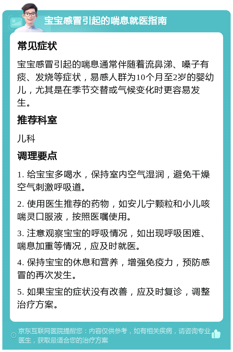 宝宝感冒引起的喘息就医指南 常见症状 宝宝感冒引起的喘息通常伴随着流鼻涕、嗓子有痰、发烧等症状，易感人群为10个月至2岁的婴幼儿，尤其是在季节交替或气候变化时更容易发生。 推荐科室 儿科 调理要点 1. 给宝宝多喝水，保持室内空气湿润，避免干燥空气刺激呼吸道。 2. 使用医生推荐的药物，如安儿宁颗粒和小儿咳喘灵口服液，按照医嘱使用。 3. 注意观察宝宝的呼吸情况，如出现呼吸困难、喘息加重等情况，应及时就医。 4. 保持宝宝的休息和营养，增强免疫力，预防感冒的再次发生。 5. 如果宝宝的症状没有改善，应及时复诊，调整治疗方案。