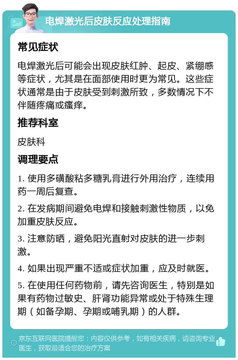 电焊激光后皮肤反应处理指南 常见症状 电焊激光后可能会出现皮肤红肿、起皮、紧绷感等症状，尤其是在面部使用时更为常见。这些症状通常是由于皮肤受到刺激所致，多数情况下不伴随疼痛或瘙痒。 推荐科室 皮肤科 调理要点 1. 使用多磺酸粘多糖乳膏进行外用治疗，连续用药一周后复查。 2. 在发病期间避免电焊和接触刺激性物质，以免加重皮肤反应。 3. 注意防晒，避免阳光直射对皮肤的进一步刺激。 4. 如果出现严重不适或症状加重，应及时就医。 5. 在使用任何药物前，请先咨询医生，特别是如果有药物过敏史、肝肾功能异常或处于特殊生理期（如备孕期、孕期或哺乳期）的人群。