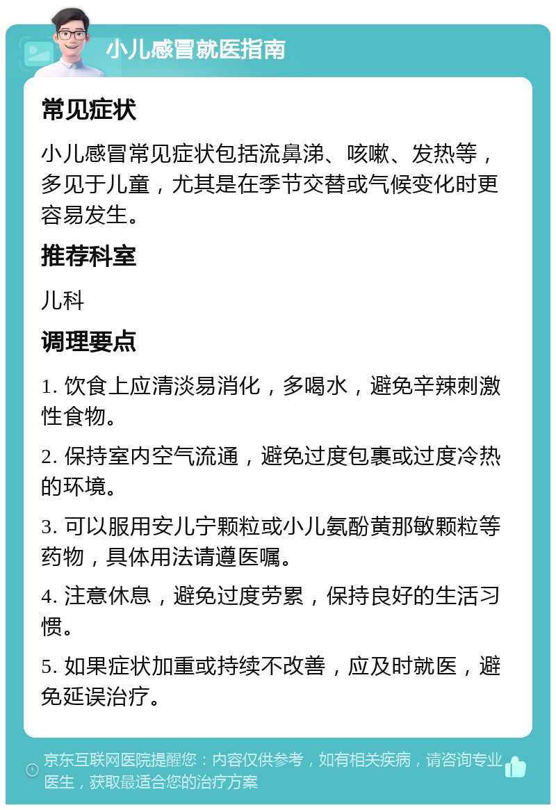 小儿感冒就医指南 常见症状 小儿感冒常见症状包括流鼻涕、咳嗽、发热等，多见于儿童，尤其是在季节交替或气候变化时更容易发生。 推荐科室 儿科 调理要点 1. 饮食上应清淡易消化，多喝水，避免辛辣刺激性食物。 2. 保持室内空气流通，避免过度包裹或过度冷热的环境。 3. 可以服用安儿宁颗粒或小儿氨酚黄那敏颗粒等药物，具体用法请遵医嘱。 4. 注意休息，避免过度劳累，保持良好的生活习惯。 5. 如果症状加重或持续不改善，应及时就医，避免延误治疗。