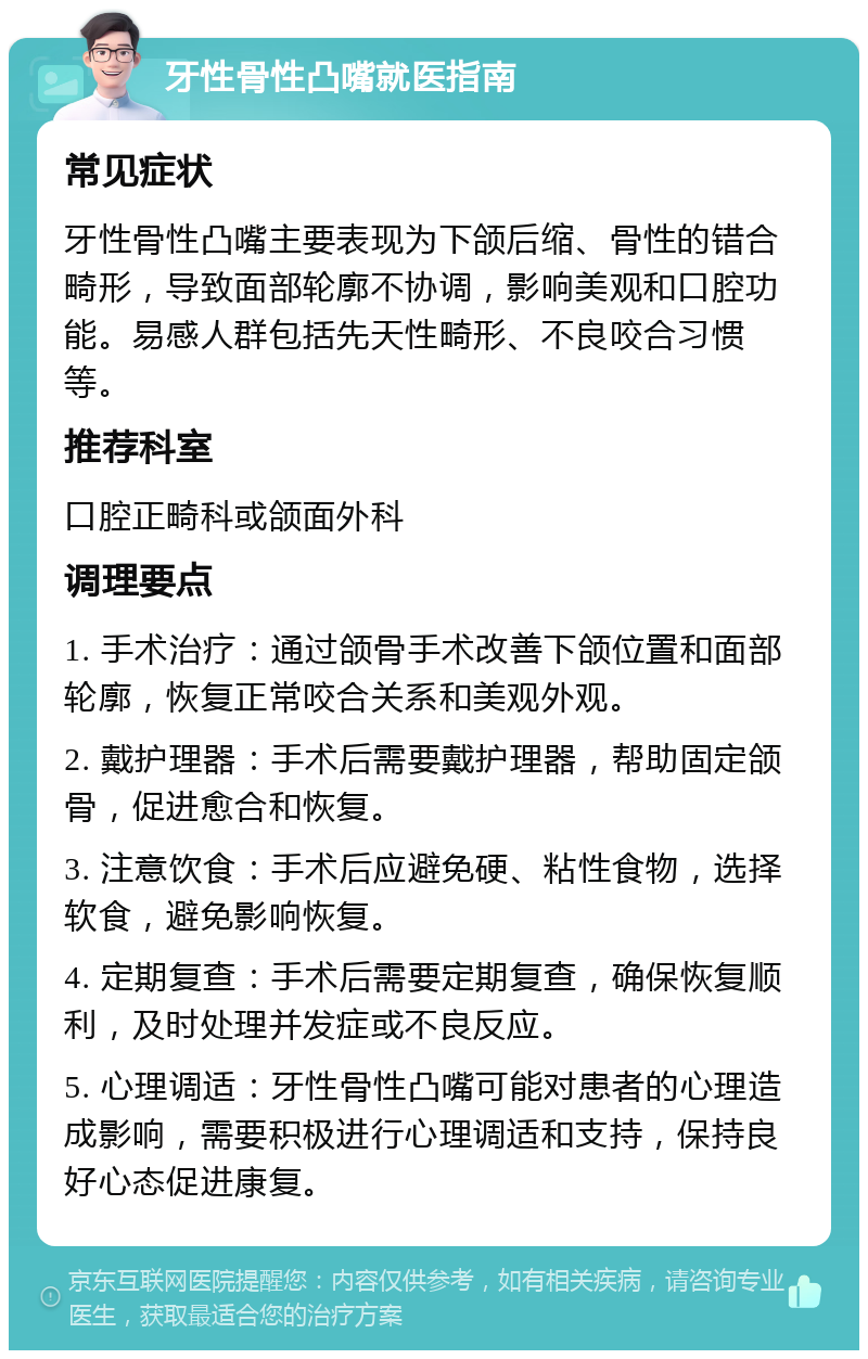 牙性骨性凸嘴就医指南 常见症状 牙性骨性凸嘴主要表现为下颌后缩、骨性的错合畸形，导致面部轮廓不协调，影响美观和口腔功能。易感人群包括先天性畸形、不良咬合习惯等。 推荐科室 口腔正畸科或颌面外科 调理要点 1. 手术治疗：通过颌骨手术改善下颌位置和面部轮廓，恢复正常咬合关系和美观外观。 2. 戴护理器：手术后需要戴护理器，帮助固定颌骨，促进愈合和恢复。 3. 注意饮食：手术后应避免硬、粘性食物，选择软食，避免影响恢复。 4. 定期复查：手术后需要定期复查，确保恢复顺利，及时处理并发症或不良反应。 5. 心理调适：牙性骨性凸嘴可能对患者的心理造成影响，需要积极进行心理调适和支持，保持良好心态促进康复。