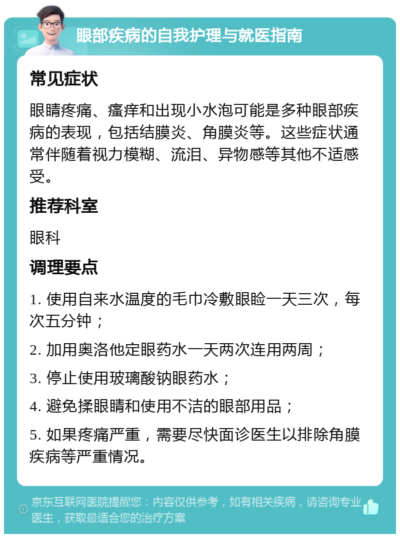 眼部疾病的自我护理与就医指南 常见症状 眼睛疼痛、瘙痒和出现小水泡可能是多种眼部疾病的表现，包括结膜炎、角膜炎等。这些症状通常伴随着视力模糊、流泪、异物感等其他不适感受。 推荐科室 眼科 调理要点 1. 使用自来水温度的毛巾冷敷眼睑一天三次，每次五分钟； 2. 加用奥洛他定眼药水一天两次连用两周； 3. 停止使用玻璃酸钠眼药水； 4. 避免揉眼睛和使用不洁的眼部用品； 5. 如果疼痛严重，需要尽快面诊医生以排除角膜疾病等严重情况。